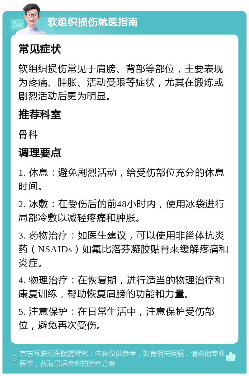 软组织损伤就医指南 常见症状 软组织损伤常见于肩膀、背部等部位，主要表现为疼痛、肿胀、活动受限等症状，尤其在锻炼或剧烈活动后更为明显。 推荐科室 骨科 调理要点 1. 休息：避免剧烈活动，给受伤部位充分的休息时间。 2. 冰敷：在受伤后的前48小时内，使用冰袋进行局部冷敷以减轻疼痛和肿胀。 3. 药物治疗：如医生建议，可以使用非甾体抗炎药（NSAIDs）如氟比洛芬凝胶贴膏来缓解疼痛和炎症。 4. 物理治疗：在恢复期，进行适当的物理治疗和康复训练，帮助恢复肩膀的功能和力量。 5. 注意保护：在日常生活中，注意保护受伤部位，避免再次受伤。