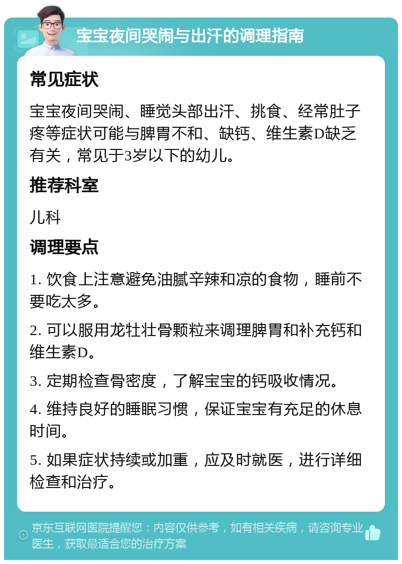 宝宝夜间哭闹与出汗的调理指南 常见症状 宝宝夜间哭闹、睡觉头部出汗、挑食、经常肚子疼等症状可能与脾胃不和、缺钙、维生素D缺乏有关，常见于3岁以下的幼儿。 推荐科室 儿科 调理要点 1. 饮食上注意避免油腻辛辣和凉的食物，睡前不要吃太多。 2. 可以服用龙牡壮骨颗粒来调理脾胃和补充钙和维生素D。 3. 定期检查骨密度，了解宝宝的钙吸收情况。 4. 维持良好的睡眠习惯，保证宝宝有充足的休息时间。 5. 如果症状持续或加重，应及时就医，进行详细检查和治疗。