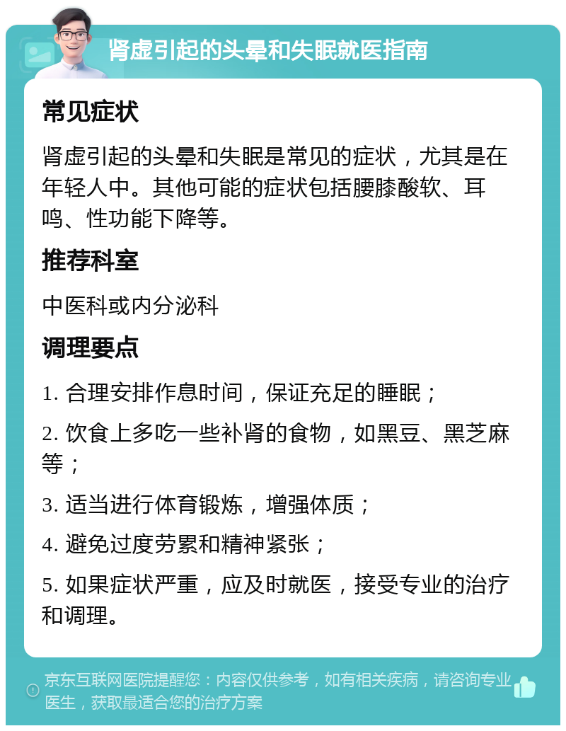 肾虚引起的头晕和失眠就医指南 常见症状 肾虚引起的头晕和失眠是常见的症状，尤其是在年轻人中。其他可能的症状包括腰膝酸软、耳鸣、性功能下降等。 推荐科室 中医科或内分泌科 调理要点 1. 合理安排作息时间，保证充足的睡眠； 2. 饮食上多吃一些补肾的食物，如黑豆、黑芝麻等； 3. 适当进行体育锻炼，增强体质； 4. 避免过度劳累和精神紧张； 5. 如果症状严重，应及时就医，接受专业的治疗和调理。