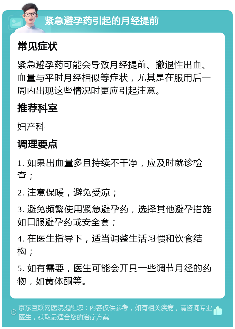 紧急避孕药引起的月经提前 常见症状 紧急避孕药可能会导致月经提前、撤退性出血、血量与平时月经相似等症状，尤其是在服用后一周内出现这些情况时更应引起注意。 推荐科室 妇产科 调理要点 1. 如果出血量多且持续不干净，应及时就诊检查； 2. 注意保暖，避免受凉； 3. 避免频繁使用紧急避孕药，选择其他避孕措施如口服避孕药或安全套； 4. 在医生指导下，适当调整生活习惯和饮食结构； 5. 如有需要，医生可能会开具一些调节月经的药物，如黄体酮等。