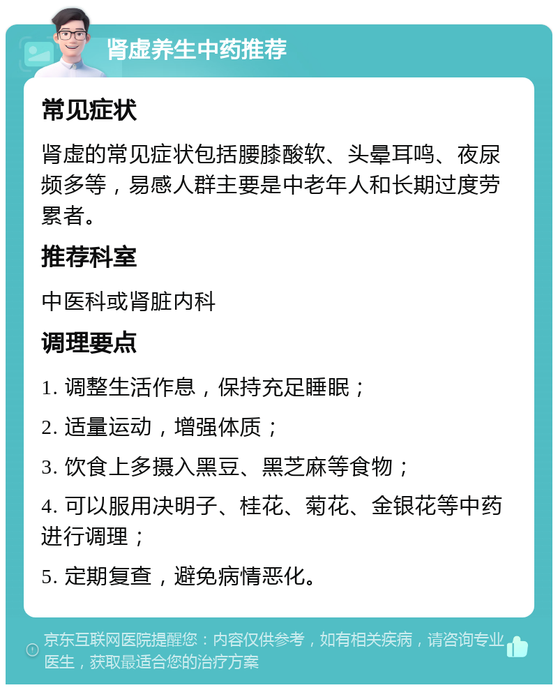 肾虚养生中药推荐 常见症状 肾虚的常见症状包括腰膝酸软、头晕耳鸣、夜尿频多等，易感人群主要是中老年人和长期过度劳累者。 推荐科室 中医科或肾脏内科 调理要点 1. 调整生活作息，保持充足睡眠； 2. 适量运动，增强体质； 3. 饮食上多摄入黑豆、黑芝麻等食物； 4. 可以服用决明子、桂花、菊花、金银花等中药进行调理； 5. 定期复查，避免病情恶化。