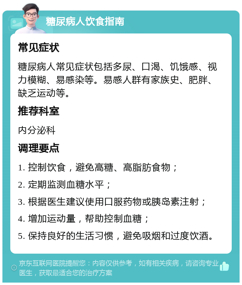 糖尿病人饮食指南 常见症状 糖尿病人常见症状包括多尿、口渴、饥饿感、视力模糊、易感染等。易感人群有家族史、肥胖、缺乏运动等。 推荐科室 内分泌科 调理要点 1. 控制饮食，避免高糖、高脂肪食物； 2. 定期监测血糖水平； 3. 根据医生建议使用口服药物或胰岛素注射； 4. 增加运动量，帮助控制血糖； 5. 保持良好的生活习惯，避免吸烟和过度饮酒。