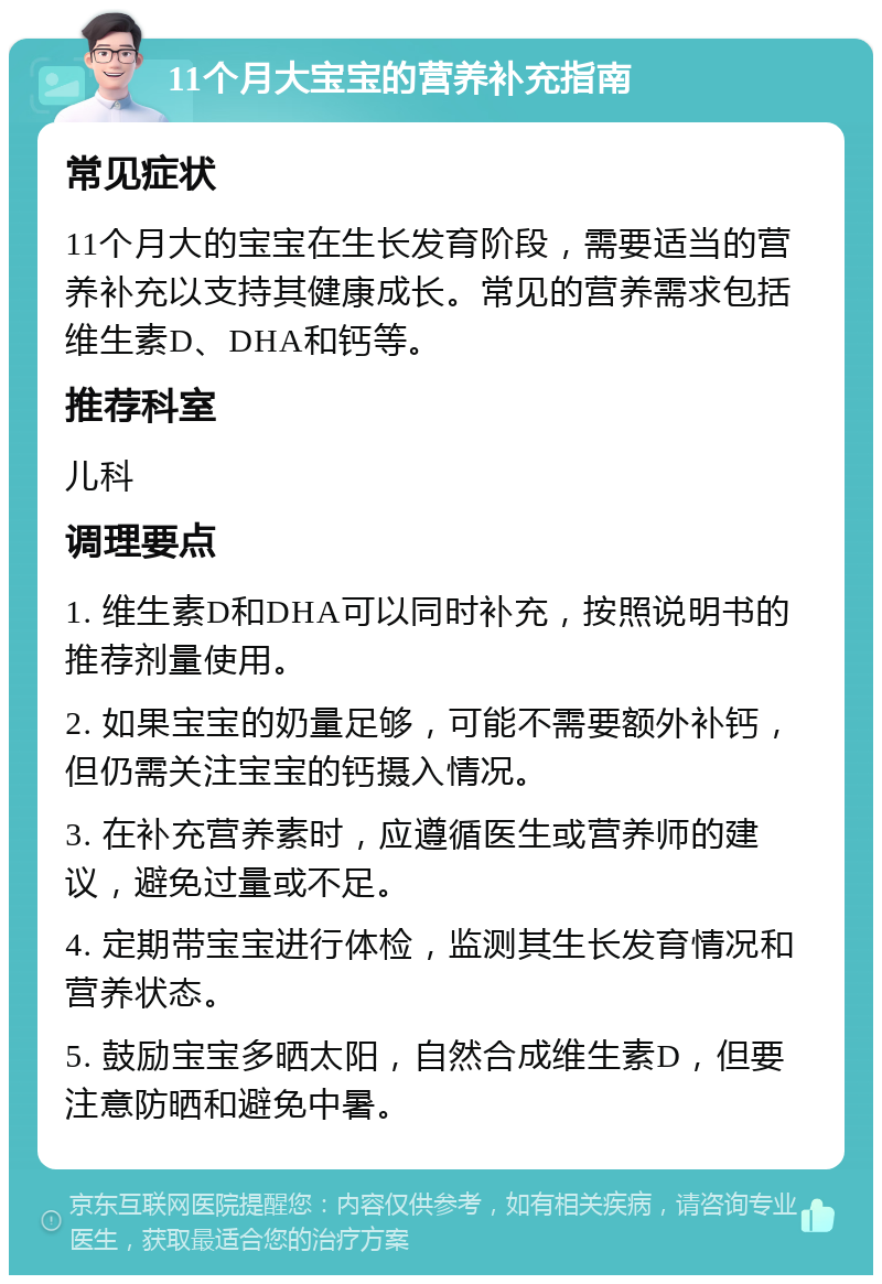 11个月大宝宝的营养补充指南 常见症状 11个月大的宝宝在生长发育阶段，需要适当的营养补充以支持其健康成长。常见的营养需求包括维生素D、DHA和钙等。 推荐科室 儿科 调理要点 1. 维生素D和DHA可以同时补充，按照说明书的推荐剂量使用。 2. 如果宝宝的奶量足够，可能不需要额外补钙，但仍需关注宝宝的钙摄入情况。 3. 在补充营养素时，应遵循医生或营养师的建议，避免过量或不足。 4. 定期带宝宝进行体检，监测其生长发育情况和营养状态。 5. 鼓励宝宝多晒太阳，自然合成维生素D，但要注意防晒和避免中暑。