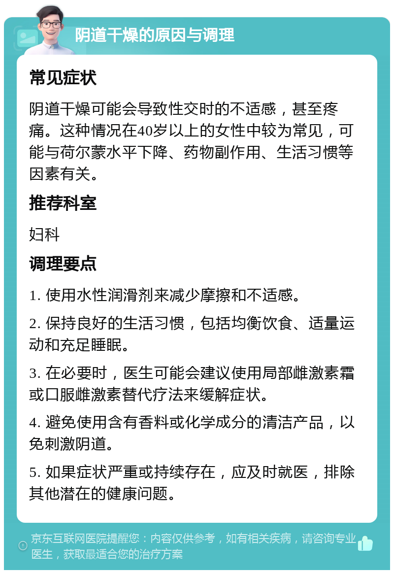 阴道干燥的原因与调理 常见症状 阴道干燥可能会导致性交时的不适感，甚至疼痛。这种情况在40岁以上的女性中较为常见，可能与荷尔蒙水平下降、药物副作用、生活习惯等因素有关。 推荐科室 妇科 调理要点 1. 使用水性润滑剂来减少摩擦和不适感。 2. 保持良好的生活习惯，包括均衡饮食、适量运动和充足睡眠。 3. 在必要时，医生可能会建议使用局部雌激素霜或口服雌激素替代疗法来缓解症状。 4. 避免使用含有香料或化学成分的清洁产品，以免刺激阴道。 5. 如果症状严重或持续存在，应及时就医，排除其他潜在的健康问题。