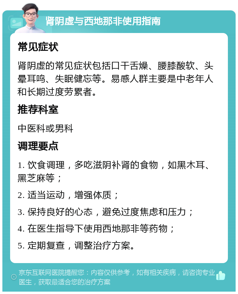 肾阴虚与西地那非使用指南 常见症状 肾阴虚的常见症状包括口干舌燥、腰膝酸软、头晕耳鸣、失眠健忘等。易感人群主要是中老年人和长期过度劳累者。 推荐科室 中医科或男科 调理要点 1. 饮食调理，多吃滋阴补肾的食物，如黑木耳、黑芝麻等； 2. 适当运动，增强体质； 3. 保持良好的心态，避免过度焦虑和压力； 4. 在医生指导下使用西地那非等药物； 5. 定期复查，调整治疗方案。