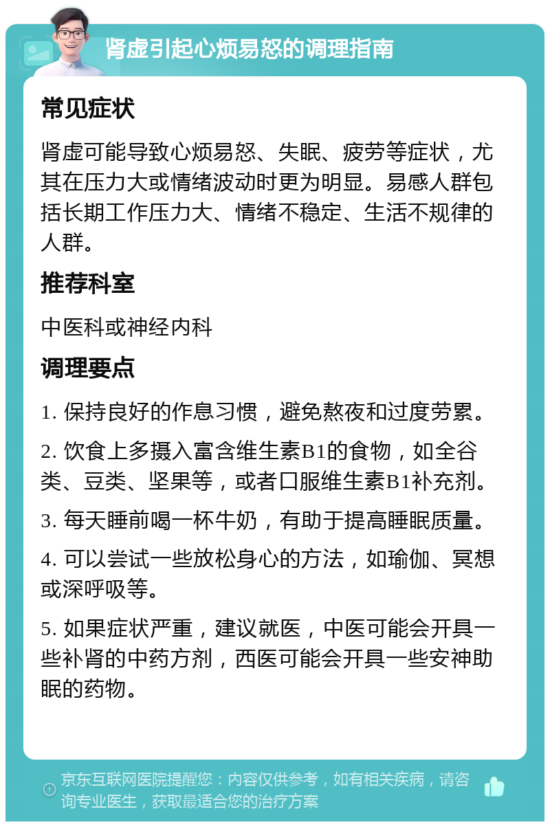 肾虚引起心烦易怒的调理指南 常见症状 肾虚可能导致心烦易怒、失眠、疲劳等症状，尤其在压力大或情绪波动时更为明显。易感人群包括长期工作压力大、情绪不稳定、生活不规律的人群。 推荐科室 中医科或神经内科 调理要点 1. 保持良好的作息习惯，避免熬夜和过度劳累。 2. 饮食上多摄入富含维生素B1的食物，如全谷类、豆类、坚果等，或者口服维生素B1补充剂。 3. 每天睡前喝一杯牛奶，有助于提高睡眠质量。 4. 可以尝试一些放松身心的方法，如瑜伽、冥想或深呼吸等。 5. 如果症状严重，建议就医，中医可能会开具一些补肾的中药方剂，西医可能会开具一些安神助眠的药物。