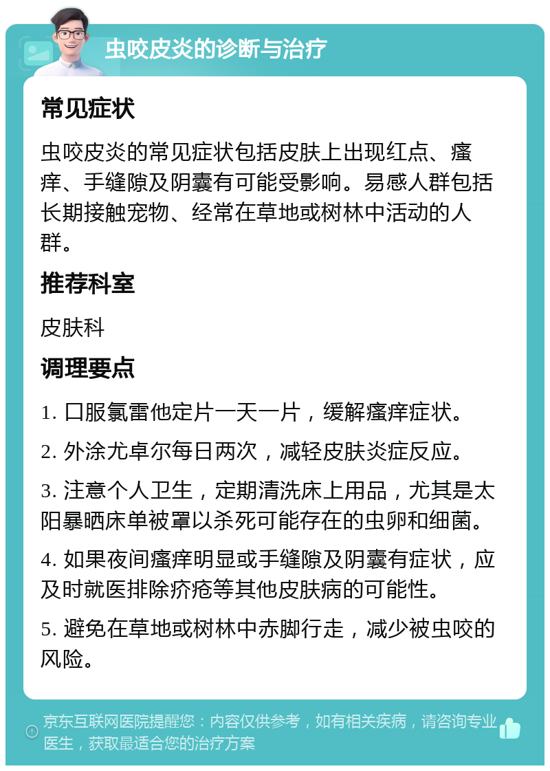 虫咬皮炎的诊断与治疗 常见症状 虫咬皮炎的常见症状包括皮肤上出现红点、瘙痒、手缝隙及阴囊有可能受影响。易感人群包括长期接触宠物、经常在草地或树林中活动的人群。 推荐科室 皮肤科 调理要点 1. 口服氯雷他定片一天一片，缓解瘙痒症状。 2. 外涂尤卓尔每日两次，减轻皮肤炎症反应。 3. 注意个人卫生，定期清洗床上用品，尤其是太阳暴晒床单被罩以杀死可能存在的虫卵和细菌。 4. 如果夜间瘙痒明显或手缝隙及阴囊有症状，应及时就医排除疥疮等其他皮肤病的可能性。 5. 避免在草地或树林中赤脚行走，减少被虫咬的风险。