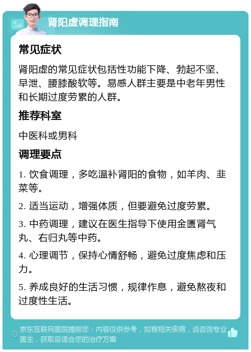 肾阳虚调理指南 常见症状 肾阳虚的常见症状包括性功能下降、勃起不坚、早泄、腰膝酸软等。易感人群主要是中老年男性和长期过度劳累的人群。 推荐科室 中医科或男科 调理要点 1. 饮食调理，多吃温补肾阳的食物，如羊肉、韭菜等。 2. 适当运动，增强体质，但要避免过度劳累。 3. 中药调理，建议在医生指导下使用金匮肾气丸、右归丸等中药。 4. 心理调节，保持心情舒畅，避免过度焦虑和压力。 5. 养成良好的生活习惯，规律作息，避免熬夜和过度性生活。