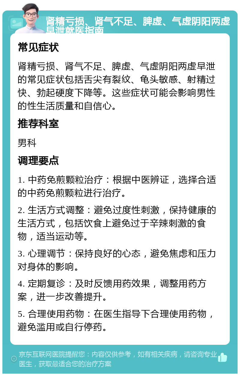 肾精亏损、肾气不足、脾虚、气虚阴阳两虚早泄就医指南 常见症状 肾精亏损、肾气不足、脾虚、气虚阴阳两虚早泄的常见症状包括舌尖有裂纹、龟头敏感、射精过快、勃起硬度下降等。这些症状可能会影响男性的性生活质量和自信心。 推荐科室 男科 调理要点 1. 中药免煎颗粒治疗：根据中医辨证，选择合适的中药免煎颗粒进行治疗。 2. 生活方式调整：避免过度性刺激，保持健康的生活方式，包括饮食上避免过于辛辣刺激的食物，适当运动等。 3. 心理调节：保持良好的心态，避免焦虑和压力对身体的影响。 4. 定期复诊：及时反馈用药效果，调整用药方案，进一步改善提升。 5. 合理使用药物：在医生指导下合理使用药物，避免滥用或自行停药。