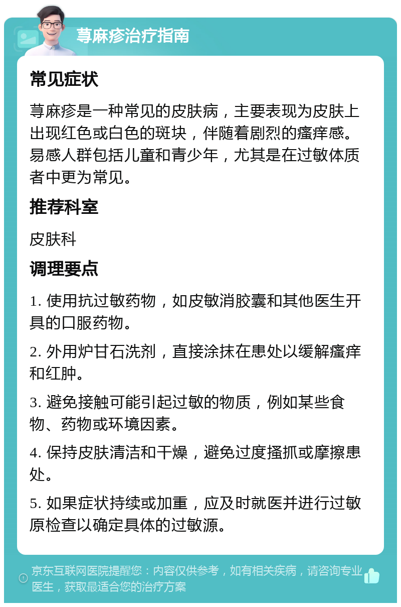 荨麻疹治疗指南 常见症状 荨麻疹是一种常见的皮肤病，主要表现为皮肤上出现红色或白色的斑块，伴随着剧烈的瘙痒感。易感人群包括儿童和青少年，尤其是在过敏体质者中更为常见。 推荐科室 皮肤科 调理要点 1. 使用抗过敏药物，如皮敏消胶囊和其他医生开具的口服药物。 2. 外用炉甘石洗剂，直接涂抹在患处以缓解瘙痒和红肿。 3. 避免接触可能引起过敏的物质，例如某些食物、药物或环境因素。 4. 保持皮肤清洁和干燥，避免过度搔抓或摩擦患处。 5. 如果症状持续或加重，应及时就医并进行过敏原检查以确定具体的过敏源。