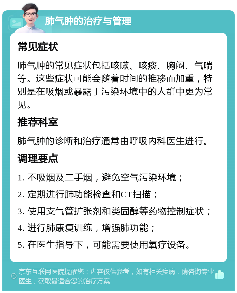 肺气肿的治疗与管理 常见症状 肺气肿的常见症状包括咳嗽、咳痰、胸闷、气喘等。这些症状可能会随着时间的推移而加重，特别是在吸烟或暴露于污染环境中的人群中更为常见。 推荐科室 肺气肿的诊断和治疗通常由呼吸内科医生进行。 调理要点 1. 不吸烟及二手烟，避免空气污染环境； 2. 定期进行肺功能检查和CT扫描； 3. 使用支气管扩张剂和类固醇等药物控制症状； 4. 进行肺康复训练，增强肺功能； 5. 在医生指导下，可能需要使用氧疗设备。