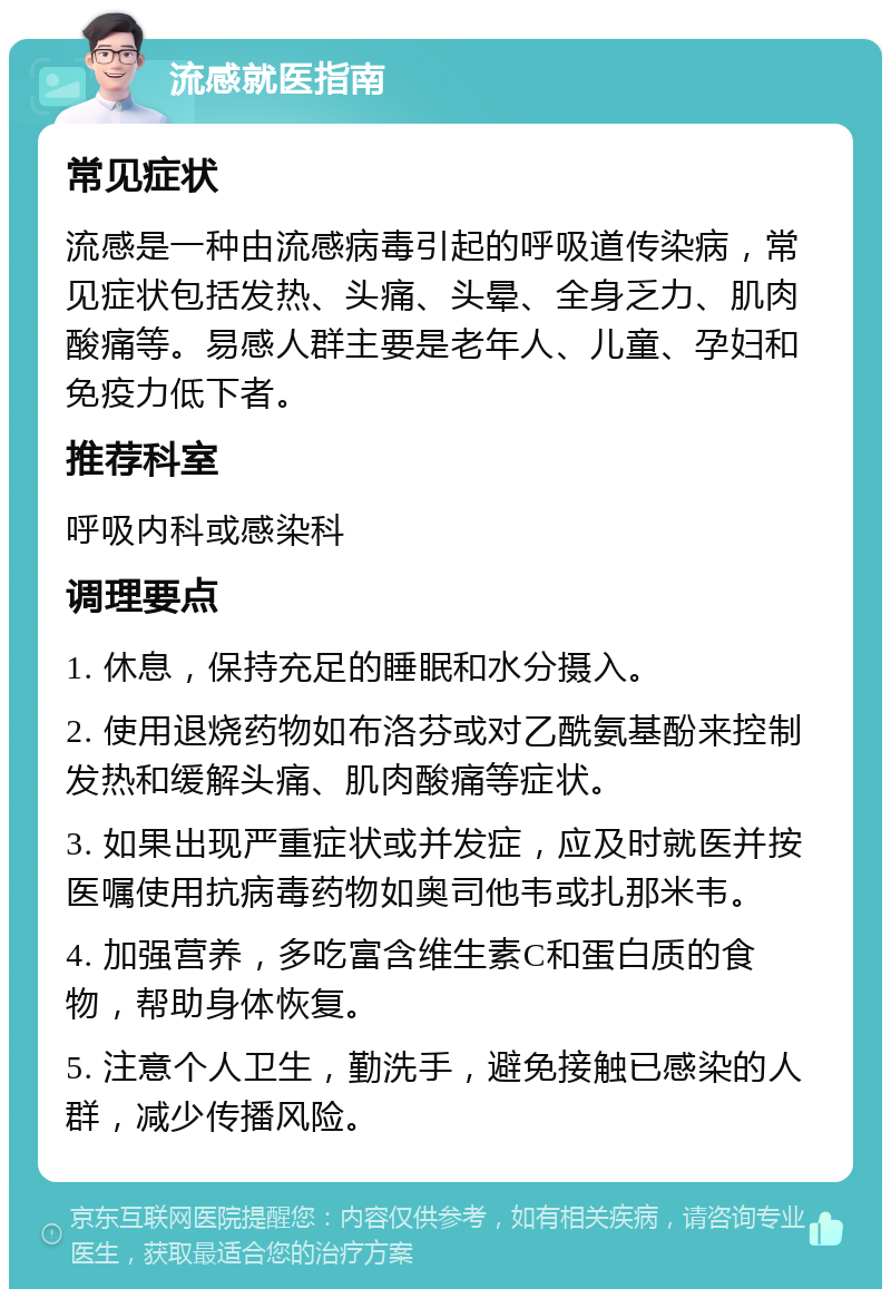 流感就医指南 常见症状 流感是一种由流感病毒引起的呼吸道传染病，常见症状包括发热、头痛、头晕、全身乏力、肌肉酸痛等。易感人群主要是老年人、儿童、孕妇和免疫力低下者。 推荐科室 呼吸内科或感染科 调理要点 1. 休息，保持充足的睡眠和水分摄入。 2. 使用退烧药物如布洛芬或对乙酰氨基酚来控制发热和缓解头痛、肌肉酸痛等症状。 3. 如果出现严重症状或并发症，应及时就医并按医嘱使用抗病毒药物如奥司他韦或扎那米韦。 4. 加强营养，多吃富含维生素C和蛋白质的食物，帮助身体恢复。 5. 注意个人卫生，勤洗手，避免接触已感染的人群，减少传播风险。