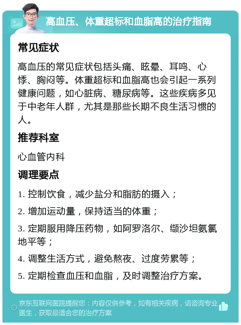 高血压、体重超标和血脂高的治疗指南 常见症状 高血压的常见症状包括头痛、眩晕、耳鸣、心悸、胸闷等。体重超标和血脂高也会引起一系列健康问题，如心脏病、糖尿病等。这些疾病多见于中老年人群，尤其是那些长期不良生活习惯的人。 推荐科室 心血管内科 调理要点 1. 控制饮食，减少盐分和脂肪的摄入； 2. 增加运动量，保持适当的体重； 3. 定期服用降压药物，如阿罗洛尔、缬沙坦氨氯地平等； 4. 调整生活方式，避免熬夜、过度劳累等； 5. 定期检查血压和血脂，及时调整治疗方案。