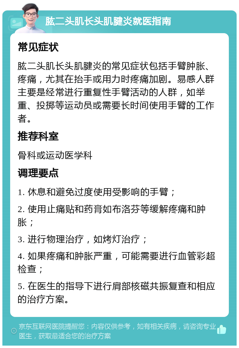 肱二头肌长头肌腱炎就医指南 常见症状 肱二头肌长头肌腱炎的常见症状包括手臂肿胀、疼痛，尤其在抬手或用力时疼痛加剧。易感人群主要是经常进行重复性手臂活动的人群，如举重、投掷等运动员或需要长时间使用手臂的工作者。 推荐科室 骨科或运动医学科 调理要点 1. 休息和避免过度使用受影响的手臂； 2. 使用止痛贴和药膏如布洛芬等缓解疼痛和肿胀； 3. 进行物理治疗，如烤灯治疗； 4. 如果疼痛和肿胀严重，可能需要进行血管彩超检查； 5. 在医生的指导下进行肩部核磁共振复查和相应的治疗方案。