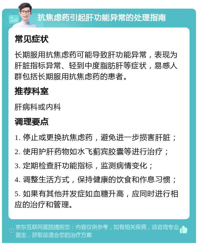 抗焦虑药引起肝功能异常的处理指南 常见症状 长期服用抗焦虑药可能导致肝功能异常，表现为肝脏指标异常、轻到中度脂肪肝等症状，易感人群包括长期服用抗焦虑药的患者。 推荐科室 肝病科或内科 调理要点 1. 停止或更换抗焦虑药，避免进一步损害肝脏； 2. 使用护肝药物如水飞蓟宾胶囊等进行治疗； 3. 定期检查肝功能指标，监测病情变化； 4. 调整生活方式，保持健康的饮食和作息习惯； 5. 如果有其他并发症如血糖升高，应同时进行相应的治疗和管理。