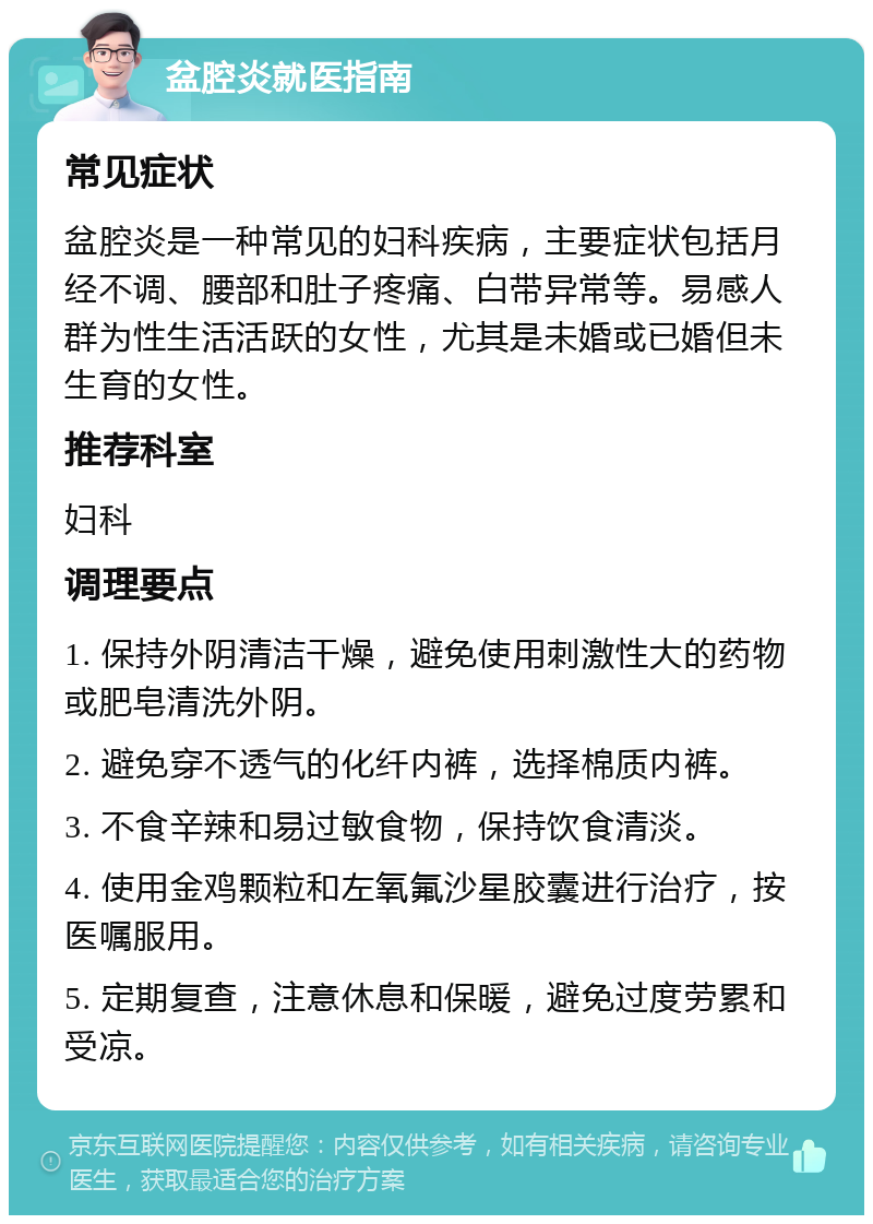 盆腔炎就医指南 常见症状 盆腔炎是一种常见的妇科疾病，主要症状包括月经不调、腰部和肚子疼痛、白带异常等。易感人群为性生活活跃的女性，尤其是未婚或已婚但未生育的女性。 推荐科室 妇科 调理要点 1. 保持外阴清洁干燥，避免使用刺激性大的药物或肥皂清洗外阴。 2. 避免穿不透气的化纤内裤，选择棉质内裤。 3. 不食辛辣和易过敏食物，保持饮食清淡。 4. 使用金鸡颗粒和左氧氟沙星胶囊进行治疗，按医嘱服用。 5. 定期复查，注意休息和保暖，避免过度劳累和受凉。