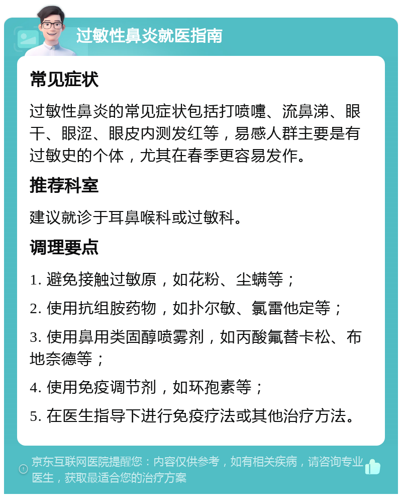 过敏性鼻炎就医指南 常见症状 过敏性鼻炎的常见症状包括打喷嚏、流鼻涕、眼干、眼涩、眼皮内测发红等，易感人群主要是有过敏史的个体，尤其在春季更容易发作。 推荐科室 建议就诊于耳鼻喉科或过敏科。 调理要点 1. 避免接触过敏原，如花粉、尘螨等； 2. 使用抗组胺药物，如扑尔敏、氯雷他定等； 3. 使用鼻用类固醇喷雾剂，如丙酸氟替卡松、布地奈德等； 4. 使用免疫调节剂，如环孢素等； 5. 在医生指导下进行免疫疗法或其他治疗方法。