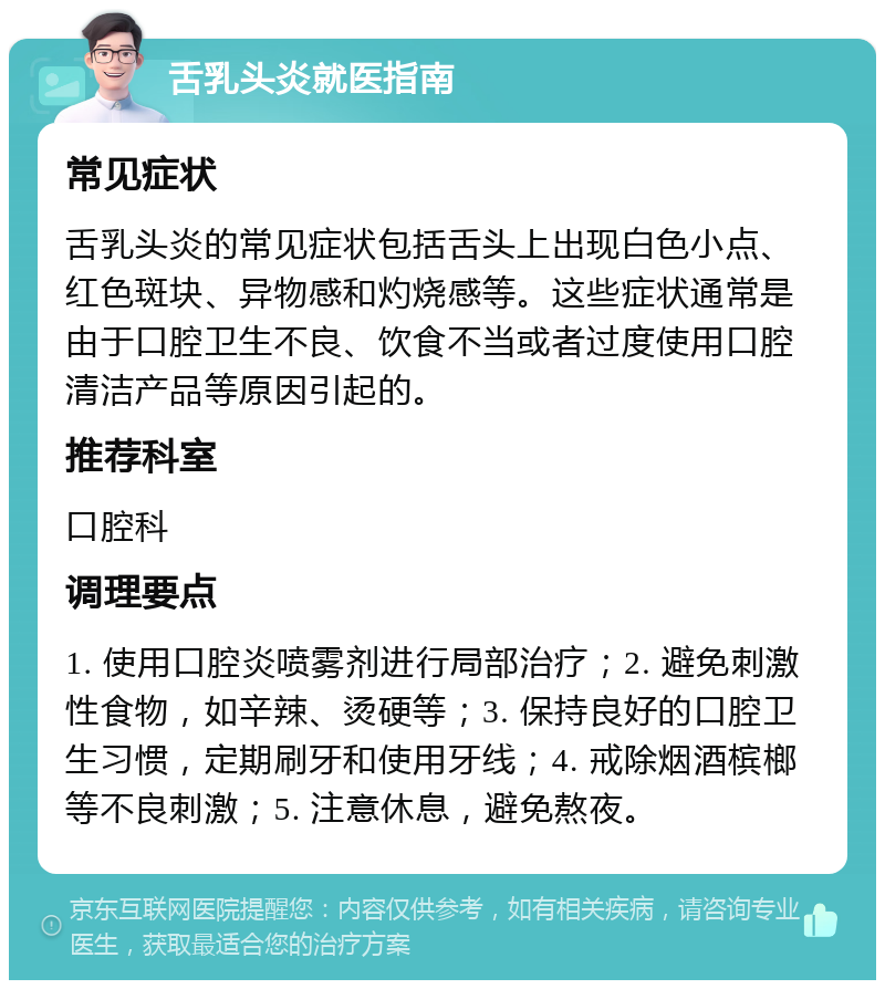 舌乳头炎就医指南 常见症状 舌乳头炎的常见症状包括舌头上出现白色小点、红色斑块、异物感和灼烧感等。这些症状通常是由于口腔卫生不良、饮食不当或者过度使用口腔清洁产品等原因引起的。 推荐科室 口腔科 调理要点 1. 使用口腔炎喷雾剂进行局部治疗；2. 避免刺激性食物，如辛辣、烫硬等；3. 保持良好的口腔卫生习惯，定期刷牙和使用牙线；4. 戒除烟酒槟榔等不良刺激；5. 注意休息，避免熬夜。