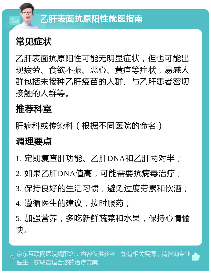 乙肝表面抗原阳性就医指南 常见症状 乙肝表面抗原阳性可能无明显症状，但也可能出现疲劳、食欲不振、恶心、黄疸等症状，易感人群包括未接种乙肝疫苗的人群、与乙肝患者密切接触的人群等。 推荐科室 肝病科或传染科（根据不同医院的命名） 调理要点 1. 定期复查肝功能、乙肝DNA和乙肝两对半； 2. 如果乙肝DNA值高，可能需要抗病毒治疗； 3. 保持良好的生活习惯，避免过度劳累和饮酒； 4. 遵循医生的建议，按时服药； 5. 加强营养，多吃新鲜蔬菜和水果，保持心情愉快。