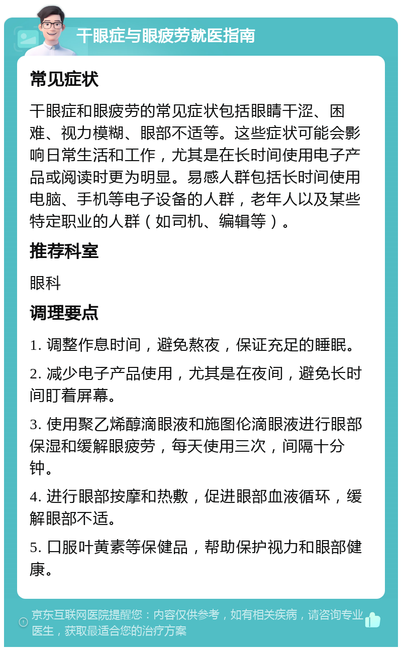 干眼症与眼疲劳就医指南 常见症状 干眼症和眼疲劳的常见症状包括眼睛干涩、困难、视力模糊、眼部不适等。这些症状可能会影响日常生活和工作，尤其是在长时间使用电子产品或阅读时更为明显。易感人群包括长时间使用电脑、手机等电子设备的人群，老年人以及某些特定职业的人群（如司机、编辑等）。 推荐科室 眼科 调理要点 1. 调整作息时间，避免熬夜，保证充足的睡眠。 2. 减少电子产品使用，尤其是在夜间，避免长时间盯着屏幕。 3. 使用聚乙烯醇滴眼液和施图伦滴眼液进行眼部保湿和缓解眼疲劳，每天使用三次，间隔十分钟。 4. 进行眼部按摩和热敷，促进眼部血液循环，缓解眼部不适。 5. 口服叶黄素等保健品，帮助保护视力和眼部健康。