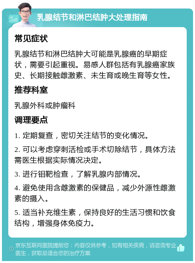 乳腺结节和淋巴结肿大处理指南 常见症状 乳腺结节和淋巴结肿大可能是乳腺癌的早期症状，需要引起重视。易感人群包括有乳腺癌家族史、长期接触雌激素、未生育或晚生育等女性。 推荐科室 乳腺外科或肿瘤科 调理要点 1. 定期复查，密切关注结节的变化情况。 2. 可以考虑穿刺活检或手术切除结节，具体方法需医生根据实际情况决定。 3. 进行钼靶检查，了解乳腺内部情况。 4. 避免使用含雌激素的保健品，减少外源性雌激素的摄入。 5. 适当补充维生素，保持良好的生活习惯和饮食结构，增强身体免疫力。