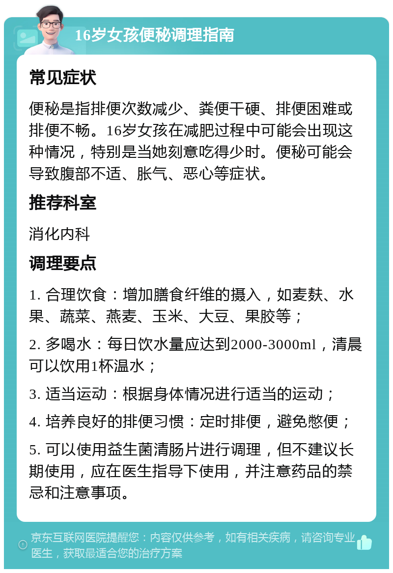 16岁女孩便秘调理指南 常见症状 便秘是指排便次数减少、粪便干硬、排便困难或排便不畅。16岁女孩在减肥过程中可能会出现这种情况，特别是当她刻意吃得少时。便秘可能会导致腹部不适、胀气、恶心等症状。 推荐科室 消化内科 调理要点 1. 合理饮食：增加膳食纤维的摄入，如麦麸、水果、蔬菜、燕麦、玉米、大豆、果胶等； 2. 多喝水：每日饮水量应达到2000-3000ml，清晨可以饮用1杯温水； 3. 适当运动：根据身体情况进行适当的运动； 4. 培养良好的排便习惯：定时排便，避免憋便； 5. 可以使用益生菌清肠片进行调理，但不建议长期使用，应在医生指导下使用，并注意药品的禁忌和注意事项。