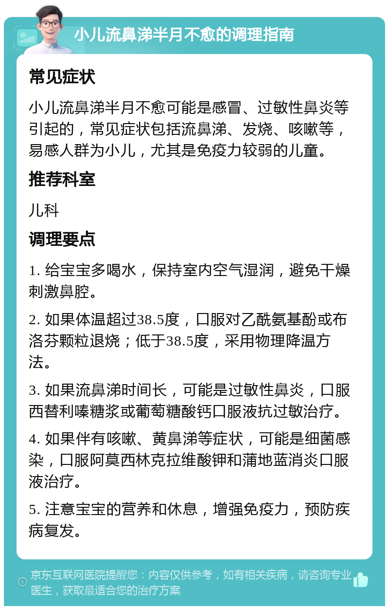 小儿流鼻涕半月不愈的调理指南 常见症状 小儿流鼻涕半月不愈可能是感冒、过敏性鼻炎等引起的，常见症状包括流鼻涕、发烧、咳嗽等，易感人群为小儿，尤其是免疫力较弱的儿童。 推荐科室 儿科 调理要点 1. 给宝宝多喝水，保持室内空气湿润，避免干燥刺激鼻腔。 2. 如果体温超过38.5度，口服对乙酰氨基酚或布洛芬颗粒退烧；低于38.5度，采用物理降温方法。 3. 如果流鼻涕时间长，可能是过敏性鼻炎，口服西替利嗪糖浆或葡萄糖酸钙口服液抗过敏治疗。 4. 如果伴有咳嗽、黄鼻涕等症状，可能是细菌感染，口服阿莫西林克拉维酸钾和蒲地蓝消炎口服液治疗。 5. 注意宝宝的营养和休息，增强免疫力，预防疾病复发。