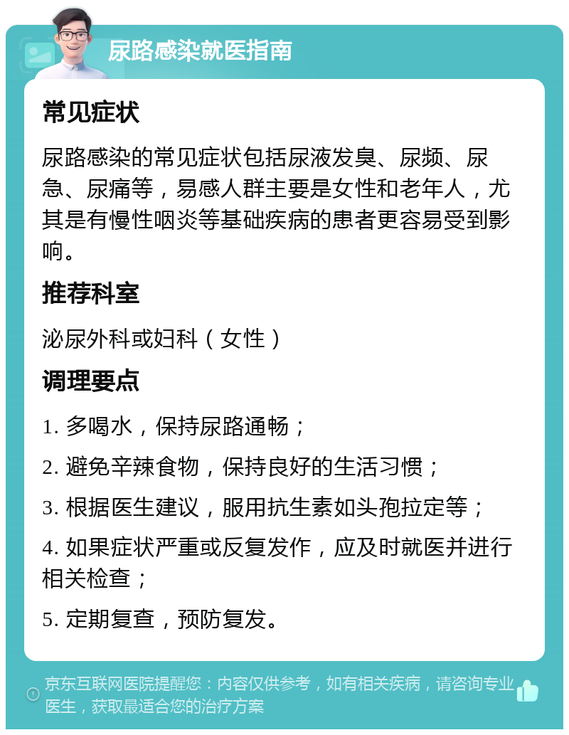 尿路感染就医指南 常见症状 尿路感染的常见症状包括尿液发臭、尿频、尿急、尿痛等，易感人群主要是女性和老年人，尤其是有慢性咽炎等基础疾病的患者更容易受到影响。 推荐科室 泌尿外科或妇科（女性） 调理要点 1. 多喝水，保持尿路通畅； 2. 避免辛辣食物，保持良好的生活习惯； 3. 根据医生建议，服用抗生素如头孢拉定等； 4. 如果症状严重或反复发作，应及时就医并进行相关检查； 5. 定期复查，预防复发。