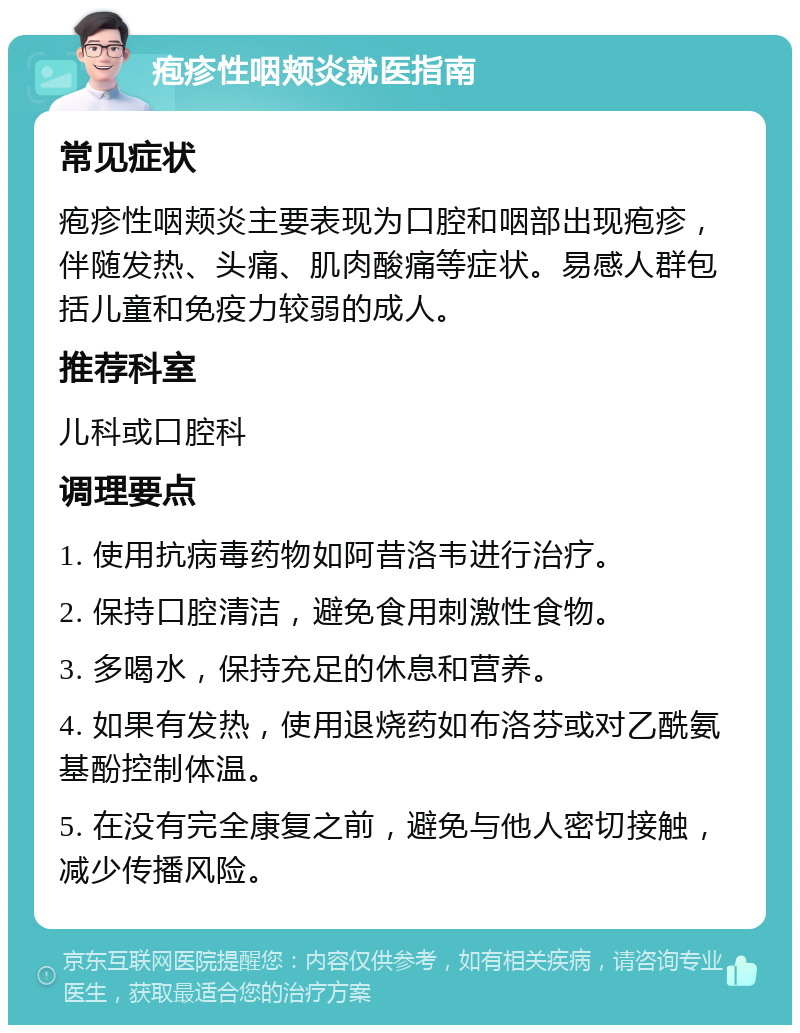 疱疹性咽颊炎就医指南 常见症状 疱疹性咽颊炎主要表现为口腔和咽部出现疱疹，伴随发热、头痛、肌肉酸痛等症状。易感人群包括儿童和免疫力较弱的成人。 推荐科室 儿科或口腔科 调理要点 1. 使用抗病毒药物如阿昔洛韦进行治疗。 2. 保持口腔清洁，避免食用刺激性食物。 3. 多喝水，保持充足的休息和营养。 4. 如果有发热，使用退烧药如布洛芬或对乙酰氨基酚控制体温。 5. 在没有完全康复之前，避免与他人密切接触，减少传播风险。