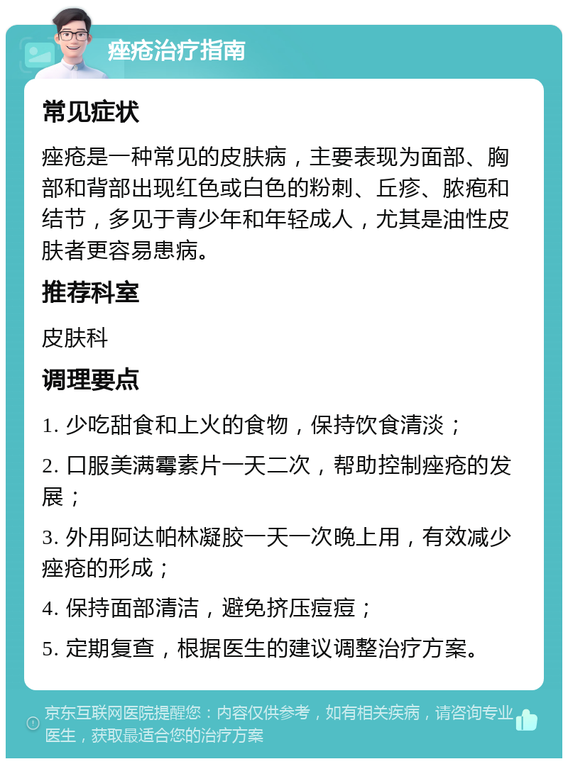 痤疮治疗指南 常见症状 痤疮是一种常见的皮肤病，主要表现为面部、胸部和背部出现红色或白色的粉刺、丘疹、脓疱和结节，多见于青少年和年轻成人，尤其是油性皮肤者更容易患病。 推荐科室 皮肤科 调理要点 1. 少吃甜食和上火的食物，保持饮食清淡； 2. 口服美满霉素片一天二次，帮助控制痤疮的发展； 3. 外用阿达帕林凝胶一天一次晚上用，有效减少痤疮的形成； 4. 保持面部清洁，避免挤压痘痘； 5. 定期复查，根据医生的建议调整治疗方案。