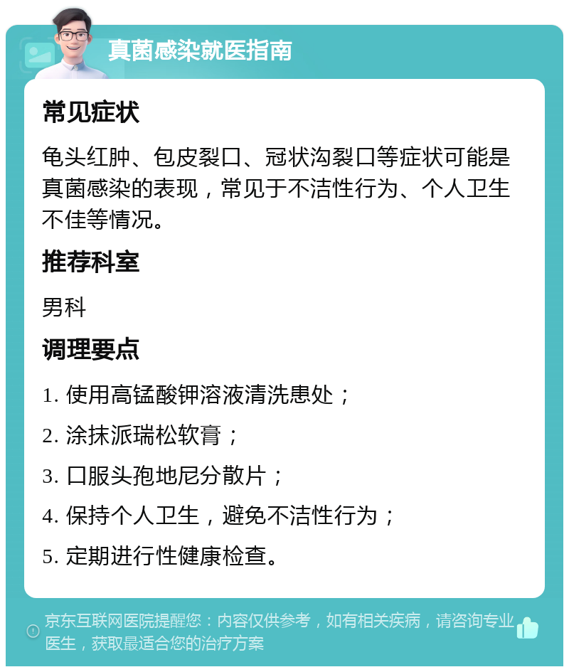 真菌感染就医指南 常见症状 龟头红肿、包皮裂口、冠状沟裂口等症状可能是真菌感染的表现，常见于不洁性行为、个人卫生不佳等情况。 推荐科室 男科 调理要点 1. 使用高锰酸钾溶液清洗患处； 2. 涂抹派瑞松软膏； 3. 口服头孢地尼分散片； 4. 保持个人卫生，避免不洁性行为； 5. 定期进行性健康检查。