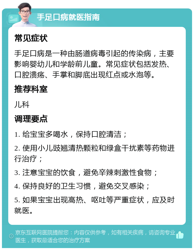 手足口病就医指南 常见症状 手足口病是一种由肠道病毒引起的传染病，主要影响婴幼儿和学龄前儿童。常见症状包括发热、口腔溃疡、手掌和脚底出现红点或水泡等。 推荐科室 儿科 调理要点 1. 给宝宝多喝水，保持口腔清洁； 2. 使用小儿豉翘清热颗粒和绿盒干扰素等药物进行治疗； 3. 注意宝宝的饮食，避免辛辣刺激性食物； 4. 保持良好的卫生习惯，避免交叉感染； 5. 如果宝宝出现高热、呕吐等严重症状，应及时就医。