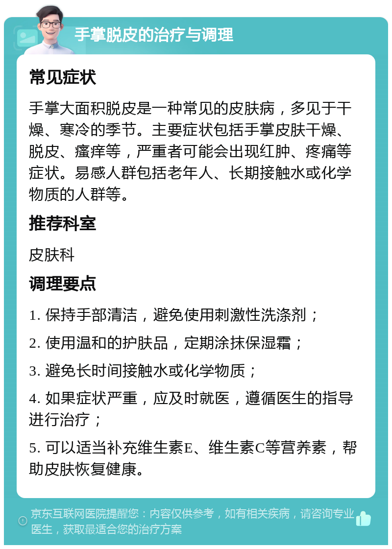 手掌脱皮的治疗与调理 常见症状 手掌大面积脱皮是一种常见的皮肤病，多见于干燥、寒冷的季节。主要症状包括手掌皮肤干燥、脱皮、瘙痒等，严重者可能会出现红肿、疼痛等症状。易感人群包括老年人、长期接触水或化学物质的人群等。 推荐科室 皮肤科 调理要点 1. 保持手部清洁，避免使用刺激性洗涤剂； 2. 使用温和的护肤品，定期涂抹保湿霜； 3. 避免长时间接触水或化学物质； 4. 如果症状严重，应及时就医，遵循医生的指导进行治疗； 5. 可以适当补充维生素E、维生素C等营养素，帮助皮肤恢复健康。