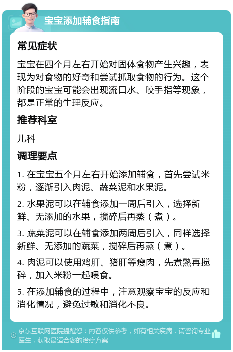 宝宝添加辅食指南 常见症状 宝宝在四个月左右开始对固体食物产生兴趣，表现为对食物的好奇和尝试抓取食物的行为。这个阶段的宝宝可能会出现流口水、咬手指等现象，都是正常的生理反应。 推荐科室 儿科 调理要点 1. 在宝宝五个月左右开始添加辅食，首先尝试米粉，逐渐引入肉泥、蔬菜泥和水果泥。 2. 水果泥可以在辅食添加一周后引入，选择新鲜、无添加的水果，搅碎后再蒸（煮）。 3. 蔬菜泥可以在辅食添加两周后引入，同样选择新鲜、无添加的蔬菜，搅碎后再蒸（煮）。 4. 肉泥可以使用鸡肝、猪肝等瘦肉，先煮熟再搅碎，加入米粉一起喂食。 5. 在添加辅食的过程中，注意观察宝宝的反应和消化情况，避免过敏和消化不良。