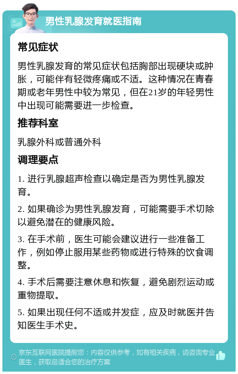 男性乳腺发育就医指南 常见症状 男性乳腺发育的常见症状包括胸部出现硬块或肿胀，可能伴有轻微疼痛或不适。这种情况在青春期或老年男性中较为常见，但在21岁的年轻男性中出现可能需要进一步检查。 推荐科室 乳腺外科或普通外科 调理要点 1. 进行乳腺超声检查以确定是否为男性乳腺发育。 2. 如果确诊为男性乳腺发育，可能需要手术切除以避免潜在的健康风险。 3. 在手术前，医生可能会建议进行一些准备工作，例如停止服用某些药物或进行特殊的饮食调整。 4. 手术后需要注意休息和恢复，避免剧烈运动或重物提取。 5. 如果出现任何不适或并发症，应及时就医并告知医生手术史。