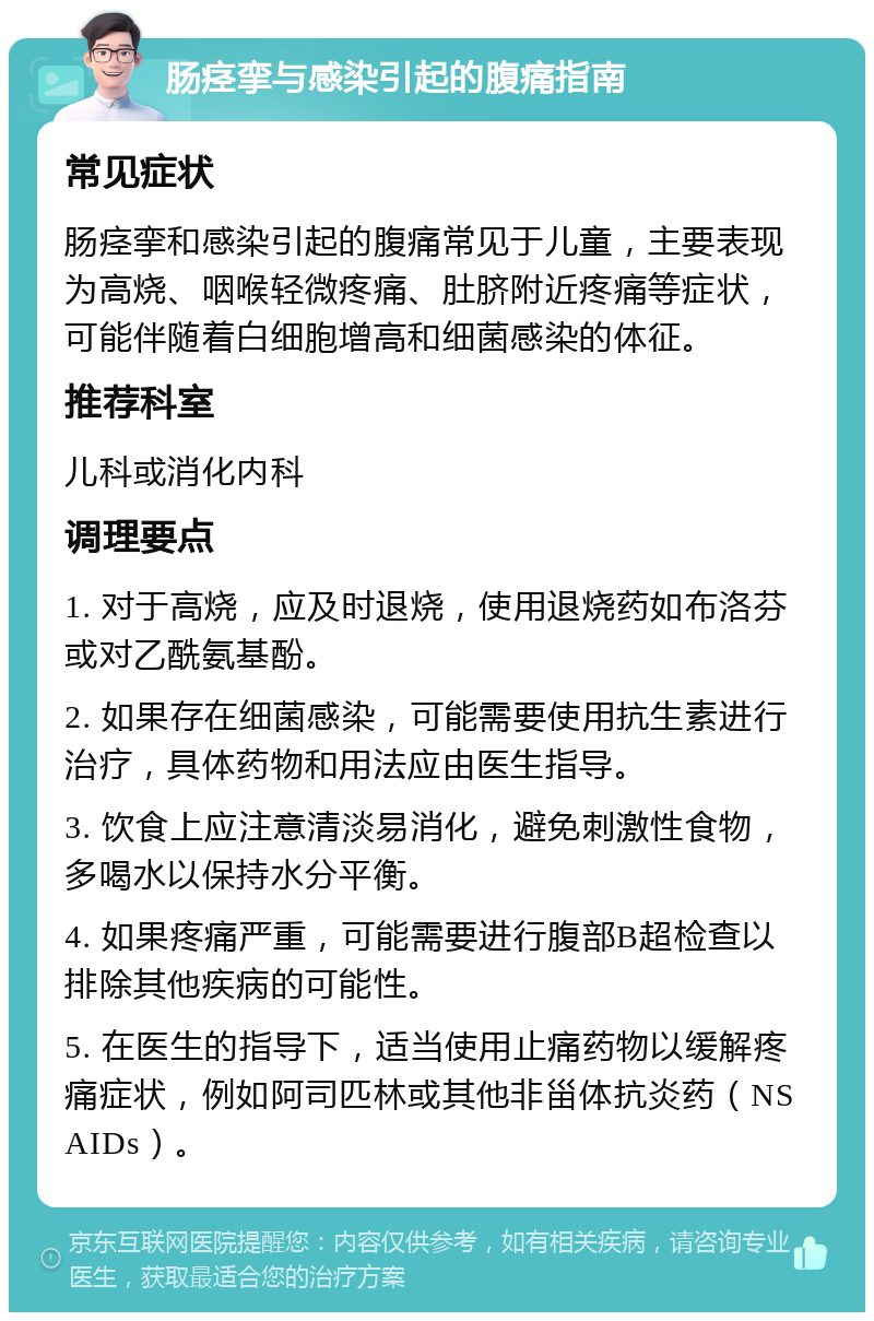 肠痉挛与感染引起的腹痛指南 常见症状 肠痉挛和感染引起的腹痛常见于儿童，主要表现为高烧、咽喉轻微疼痛、肚脐附近疼痛等症状，可能伴随着白细胞增高和细菌感染的体征。 推荐科室 儿科或消化内科 调理要点 1. 对于高烧，应及时退烧，使用退烧药如布洛芬或对乙酰氨基酚。 2. 如果存在细菌感染，可能需要使用抗生素进行治疗，具体药物和用法应由医生指导。 3. 饮食上应注意清淡易消化，避免刺激性食物，多喝水以保持水分平衡。 4. 如果疼痛严重，可能需要进行腹部B超检查以排除其他疾病的可能性。 5. 在医生的指导下，适当使用止痛药物以缓解疼痛症状，例如阿司匹林或其他非甾体抗炎药（NSAIDs）。