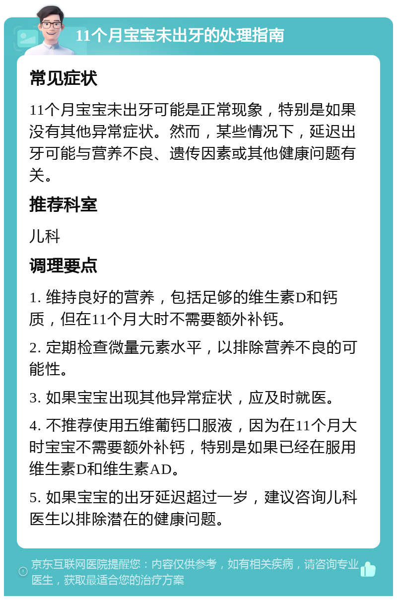 11个月宝宝未出牙的处理指南 常见症状 11个月宝宝未出牙可能是正常现象，特别是如果没有其他异常症状。然而，某些情况下，延迟出牙可能与营养不良、遗传因素或其他健康问题有关。 推荐科室 儿科 调理要点 1. 维持良好的营养，包括足够的维生素D和钙质，但在11个月大时不需要额外补钙。 2. 定期检查微量元素水平，以排除营养不良的可能性。 3. 如果宝宝出现其他异常症状，应及时就医。 4. 不推荐使用五维葡钙口服液，因为在11个月大时宝宝不需要额外补钙，特别是如果已经在服用维生素D和维生素AD。 5. 如果宝宝的出牙延迟超过一岁，建议咨询儿科医生以排除潜在的健康问题。