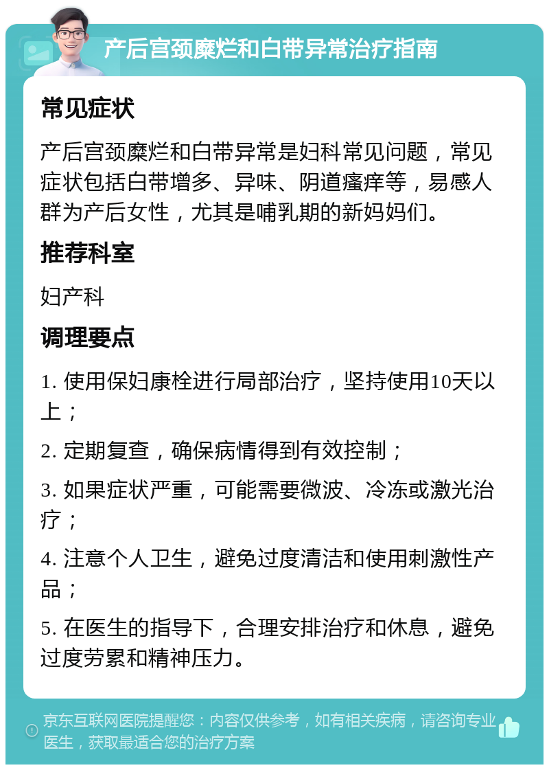 产后宫颈糜烂和白带异常治疗指南 常见症状 产后宫颈糜烂和白带异常是妇科常见问题，常见症状包括白带增多、异味、阴道瘙痒等，易感人群为产后女性，尤其是哺乳期的新妈妈们。 推荐科室 妇产科 调理要点 1. 使用保妇康栓进行局部治疗，坚持使用10天以上； 2. 定期复查，确保病情得到有效控制； 3. 如果症状严重，可能需要微波、冷冻或激光治疗； 4. 注意个人卫生，避免过度清洁和使用刺激性产品； 5. 在医生的指导下，合理安排治疗和休息，避免过度劳累和精神压力。