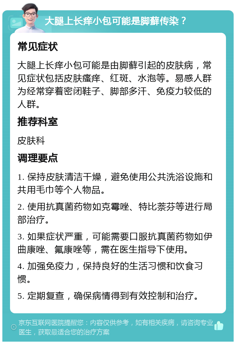 大腿上长痒小包可能是脚藓传染？ 常见症状 大腿上长痒小包可能是由脚藓引起的皮肤病，常见症状包括皮肤瘙痒、红斑、水泡等。易感人群为经常穿着密闭鞋子、脚部多汗、免疫力较低的人群。 推荐科室 皮肤科 调理要点 1. 保持皮肤清洁干燥，避免使用公共洗浴设施和共用毛巾等个人物品。 2. 使用抗真菌药物如克霉唑、特比萘芬等进行局部治疗。 3. 如果症状严重，可能需要口服抗真菌药物如伊曲康唑、氟康唑等，需在医生指导下使用。 4. 加强免疫力，保持良好的生活习惯和饮食习惯。 5. 定期复查，确保病情得到有效控制和治疗。