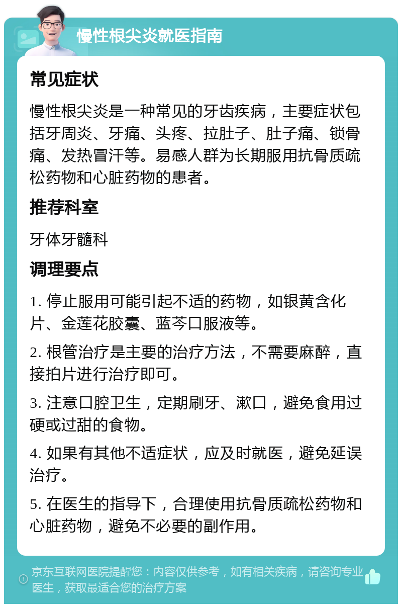 慢性根尖炎就医指南 常见症状 慢性根尖炎是一种常见的牙齿疾病，主要症状包括牙周炎、牙痛、头疼、拉肚子、肚子痛、锁骨痛、发热冒汗等。易感人群为长期服用抗骨质疏松药物和心脏药物的患者。 推荐科室 牙体牙髓科 调理要点 1. 停止服用可能引起不适的药物，如银黄含化片、金莲花胶囊、蓝芩口服液等。 2. 根管治疗是主要的治疗方法，不需要麻醉，直接拍片进行治疗即可。 3. 注意口腔卫生，定期刷牙、漱口，避免食用过硬或过甜的食物。 4. 如果有其他不适症状，应及时就医，避免延误治疗。 5. 在医生的指导下，合理使用抗骨质疏松药物和心脏药物，避免不必要的副作用。