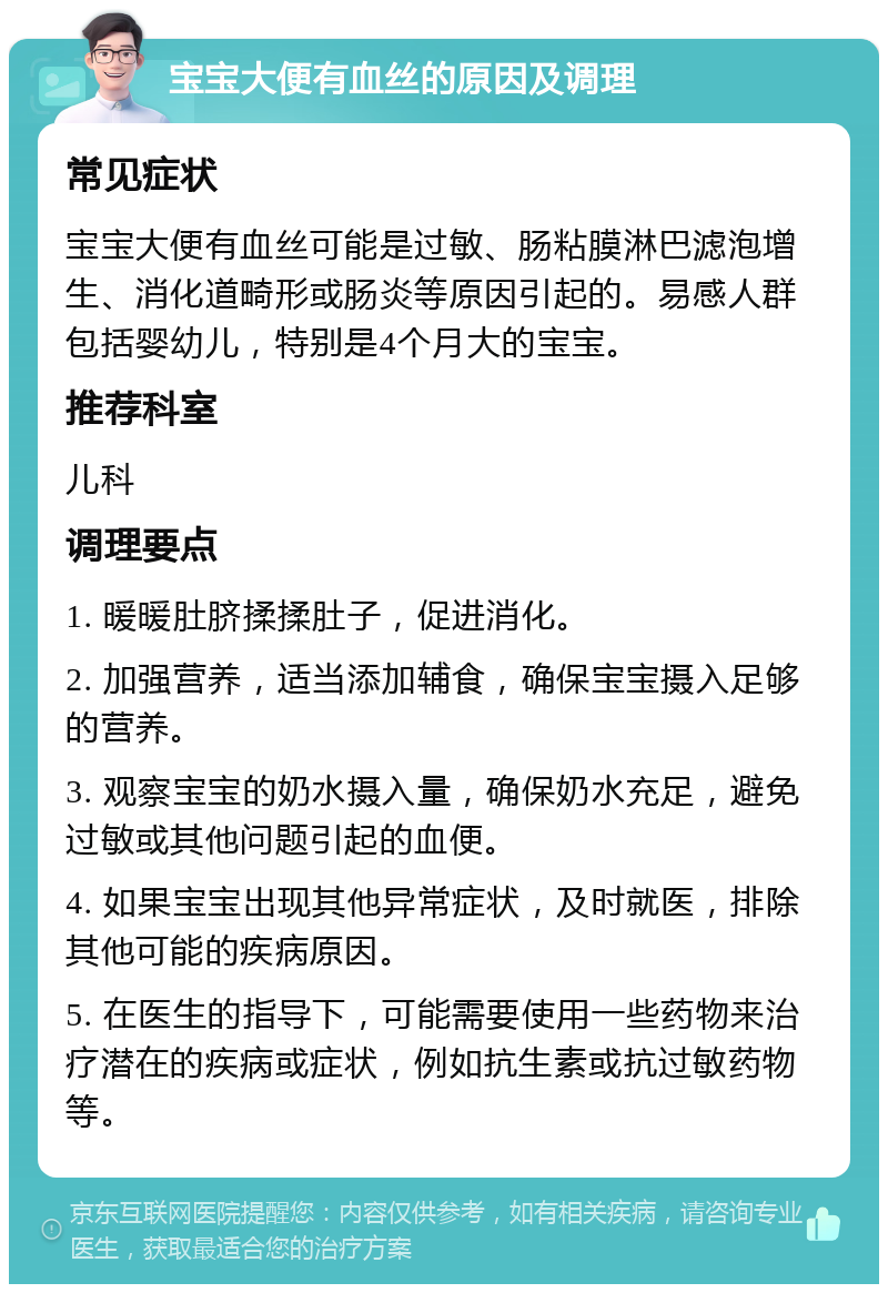 宝宝大便有血丝的原因及调理 常见症状 宝宝大便有血丝可能是过敏、肠粘膜淋巴滤泡增生、消化道畸形或肠炎等原因引起的。易感人群包括婴幼儿，特别是4个月大的宝宝。 推荐科室 儿科 调理要点 1. 暖暖肚脐揉揉肚子，促进消化。 2. 加强营养，适当添加辅食，确保宝宝摄入足够的营养。 3. 观察宝宝的奶水摄入量，确保奶水充足，避免过敏或其他问题引起的血便。 4. 如果宝宝出现其他异常症状，及时就医，排除其他可能的疾病原因。 5. 在医生的指导下，可能需要使用一些药物来治疗潜在的疾病或症状，例如抗生素或抗过敏药物等。