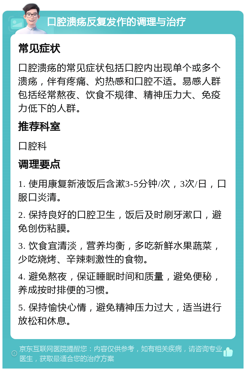 口腔溃疡反复发作的调理与治疗 常见症状 口腔溃疡的常见症状包括口腔内出现单个或多个溃疡，伴有疼痛、灼热感和口腔不适。易感人群包括经常熬夜、饮食不规律、精神压力大、免疫力低下的人群。 推荐科室 口腔科 调理要点 1. 使用康复新液饭后含漱3-5分钟/次，3次/日，口服口炎清。 2. 保持良好的口腔卫生，饭后及时刷牙漱口，避免创伤粘膜。 3. 饮食宜清淡，营养均衡，多吃新鲜水果蔬菜，少吃烧烤、辛辣刺激性的食物。 4. 避免熬夜，保证睡眠时间和质量，避免便秘，养成按时排便的习惯。 5. 保持愉快心情，避免精神压力过大，适当进行放松和休息。