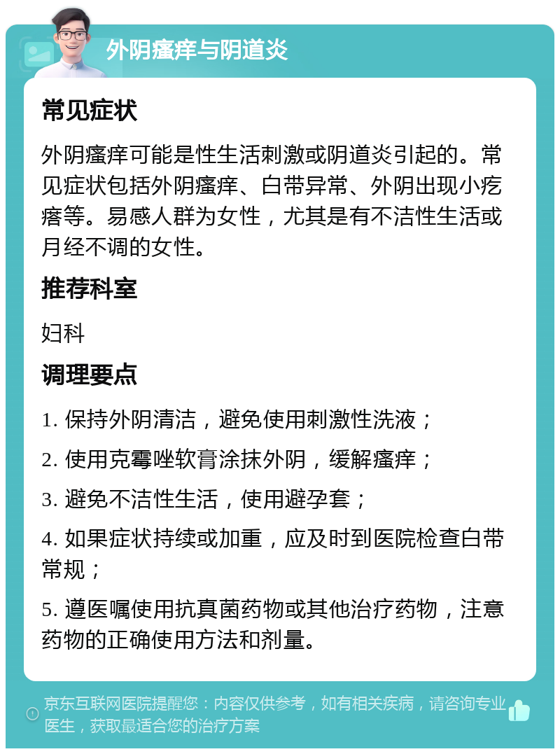 外阴瘙痒与阴道炎 常见症状 外阴瘙痒可能是性生活刺激或阴道炎引起的。常见症状包括外阴瘙痒、白带异常、外阴出现小疙瘩等。易感人群为女性，尤其是有不洁性生活或月经不调的女性。 推荐科室 妇科 调理要点 1. 保持外阴清洁，避免使用刺激性洗液； 2. 使用克霉唑软膏涂抹外阴，缓解瘙痒； 3. 避免不洁性生活，使用避孕套； 4. 如果症状持续或加重，应及时到医院检查白带常规； 5. 遵医嘱使用抗真菌药物或其他治疗药物，注意药物的正确使用方法和剂量。