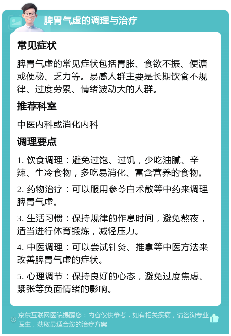 脾胃气虚的调理与治疗 常见症状 脾胃气虚的常见症状包括胃胀、食欲不振、便溏或便秘、乏力等。易感人群主要是长期饮食不规律、过度劳累、情绪波动大的人群。 推荐科室 中医内科或消化内科 调理要点 1. 饮食调理：避免过饱、过饥，少吃油腻、辛辣、生冷食物，多吃易消化、富含营养的食物。 2. 药物治疗：可以服用参苓白术散等中药来调理脾胃气虚。 3. 生活习惯：保持规律的作息时间，避免熬夜，适当进行体育锻炼，减轻压力。 4. 中医调理：可以尝试针灸、推拿等中医方法来改善脾胃气虚的症状。 5. 心理调节：保持良好的心态，避免过度焦虑、紧张等负面情绪的影响。