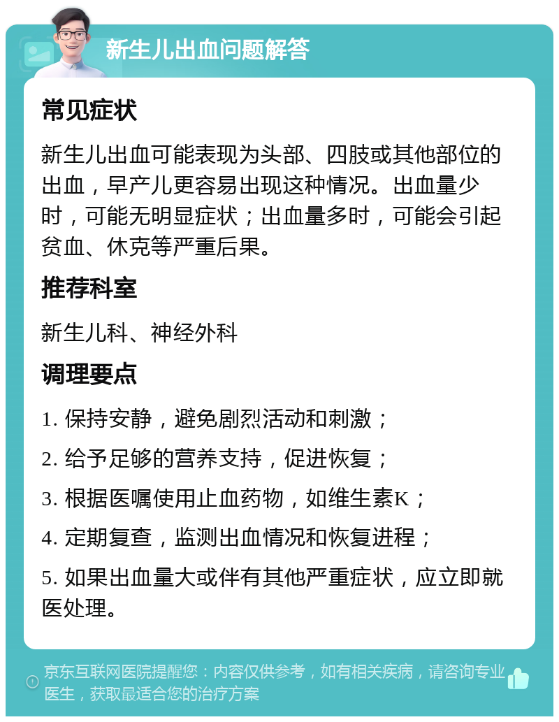 新生儿出血问题解答 常见症状 新生儿出血可能表现为头部、四肢或其他部位的出血，早产儿更容易出现这种情况。出血量少时，可能无明显症状；出血量多时，可能会引起贫血、休克等严重后果。 推荐科室 新生儿科、神经外科 调理要点 1. 保持安静，避免剧烈活动和刺激； 2. 给予足够的营养支持，促进恢复； 3. 根据医嘱使用止血药物，如维生素K； 4. 定期复查，监测出血情况和恢复进程； 5. 如果出血量大或伴有其他严重症状，应立即就医处理。