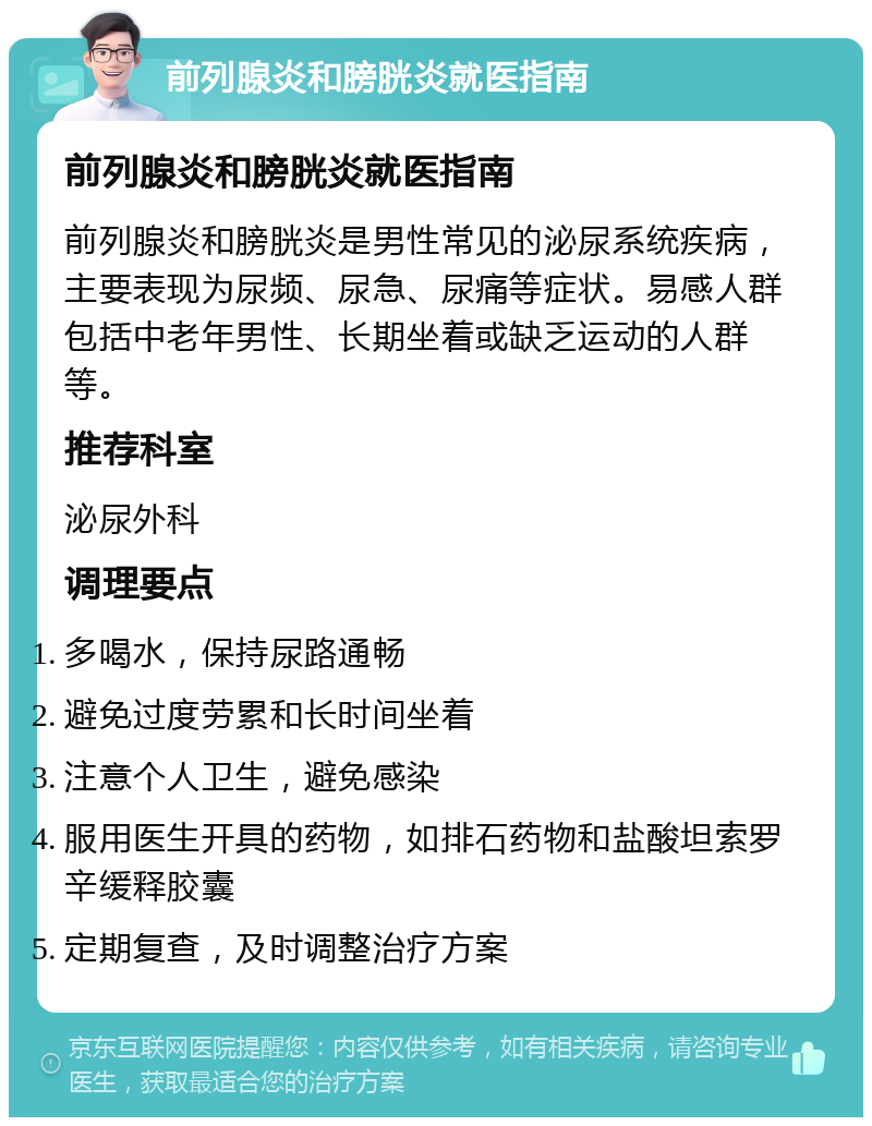 前列腺炎和膀胱炎就医指南 前列腺炎和膀胱炎就医指南 前列腺炎和膀胱炎是男性常见的泌尿系统疾病，主要表现为尿频、尿急、尿痛等症状。易感人群包括中老年男性、长期坐着或缺乏运动的人群等。 推荐科室 泌尿外科 调理要点 多喝水，保持尿路通畅 避免过度劳累和长时间坐着 注意个人卫生，避免感染 服用医生开具的药物，如排石药物和盐酸坦索罗辛缓释胶囊 定期复查，及时调整治疗方案