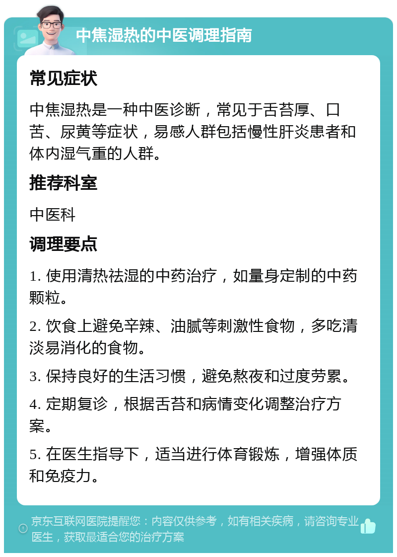 中焦湿热的中医调理指南 常见症状 中焦湿热是一种中医诊断，常见于舌苔厚、口苦、尿黄等症状，易感人群包括慢性肝炎患者和体内湿气重的人群。 推荐科室 中医科 调理要点 1. 使用清热祛湿的中药治疗，如量身定制的中药颗粒。 2. 饮食上避免辛辣、油腻等刺激性食物，多吃清淡易消化的食物。 3. 保持良好的生活习惯，避免熬夜和过度劳累。 4. 定期复诊，根据舌苔和病情变化调整治疗方案。 5. 在医生指导下，适当进行体育锻炼，增强体质和免疫力。