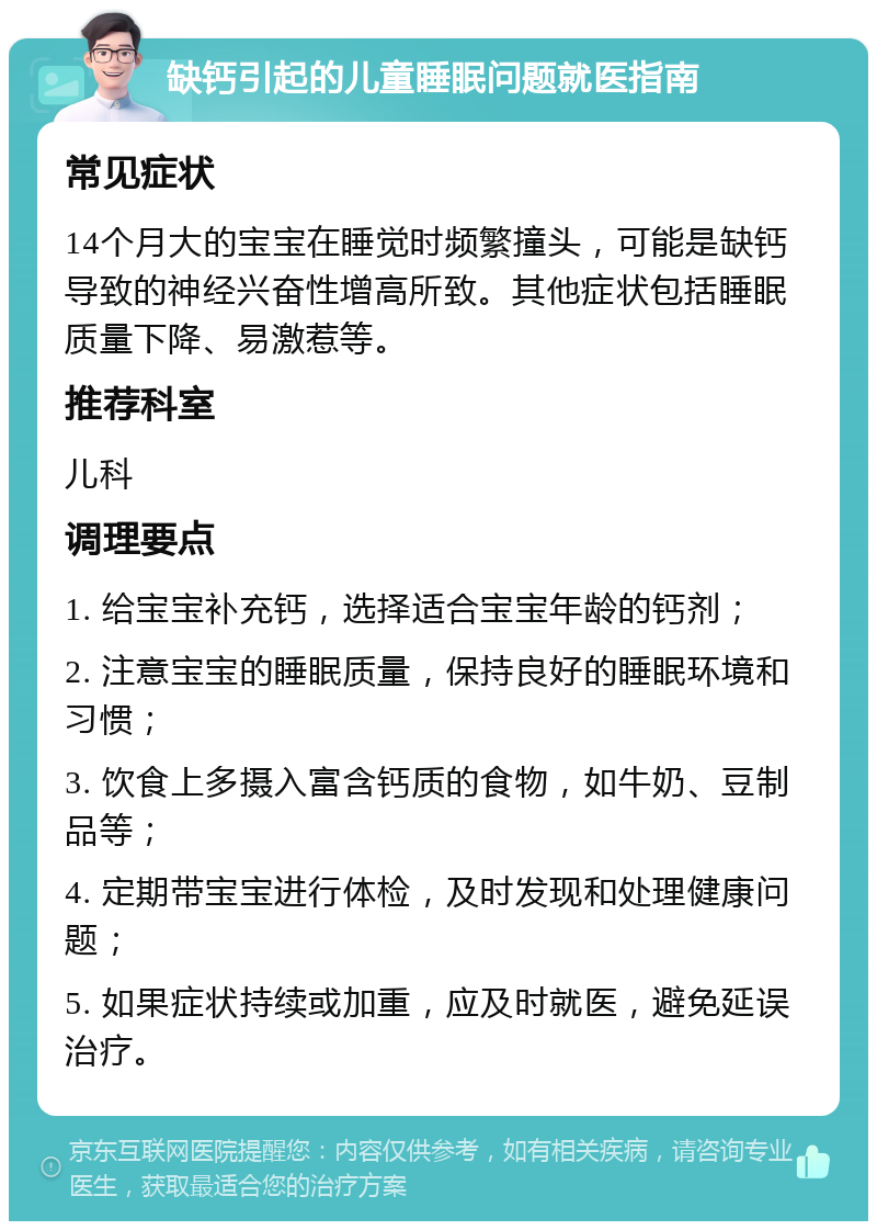 缺钙引起的儿童睡眠问题就医指南 常见症状 14个月大的宝宝在睡觉时频繁撞头，可能是缺钙导致的神经兴奋性增高所致。其他症状包括睡眠质量下降、易激惹等。 推荐科室 儿科 调理要点 1. 给宝宝补充钙，选择适合宝宝年龄的钙剂； 2. 注意宝宝的睡眠质量，保持良好的睡眠环境和习惯； 3. 饮食上多摄入富含钙质的食物，如牛奶、豆制品等； 4. 定期带宝宝进行体检，及时发现和处理健康问题； 5. 如果症状持续或加重，应及时就医，避免延误治疗。