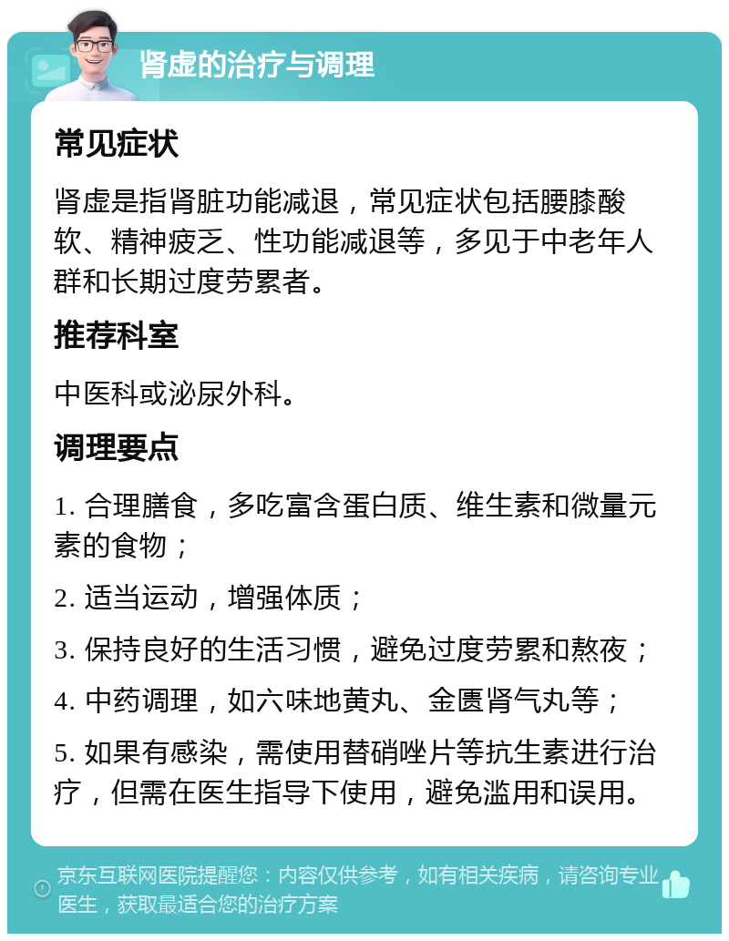 肾虚的治疗与调理 常见症状 肾虚是指肾脏功能减退，常见症状包括腰膝酸软、精神疲乏、性功能减退等，多见于中老年人群和长期过度劳累者。 推荐科室 中医科或泌尿外科。 调理要点 1. 合理膳食，多吃富含蛋白质、维生素和微量元素的食物； 2. 适当运动，增强体质； 3. 保持良好的生活习惯，避免过度劳累和熬夜； 4. 中药调理，如六味地黄丸、金匮肾气丸等； 5. 如果有感染，需使用替硝唑片等抗生素进行治疗，但需在医生指导下使用，避免滥用和误用。