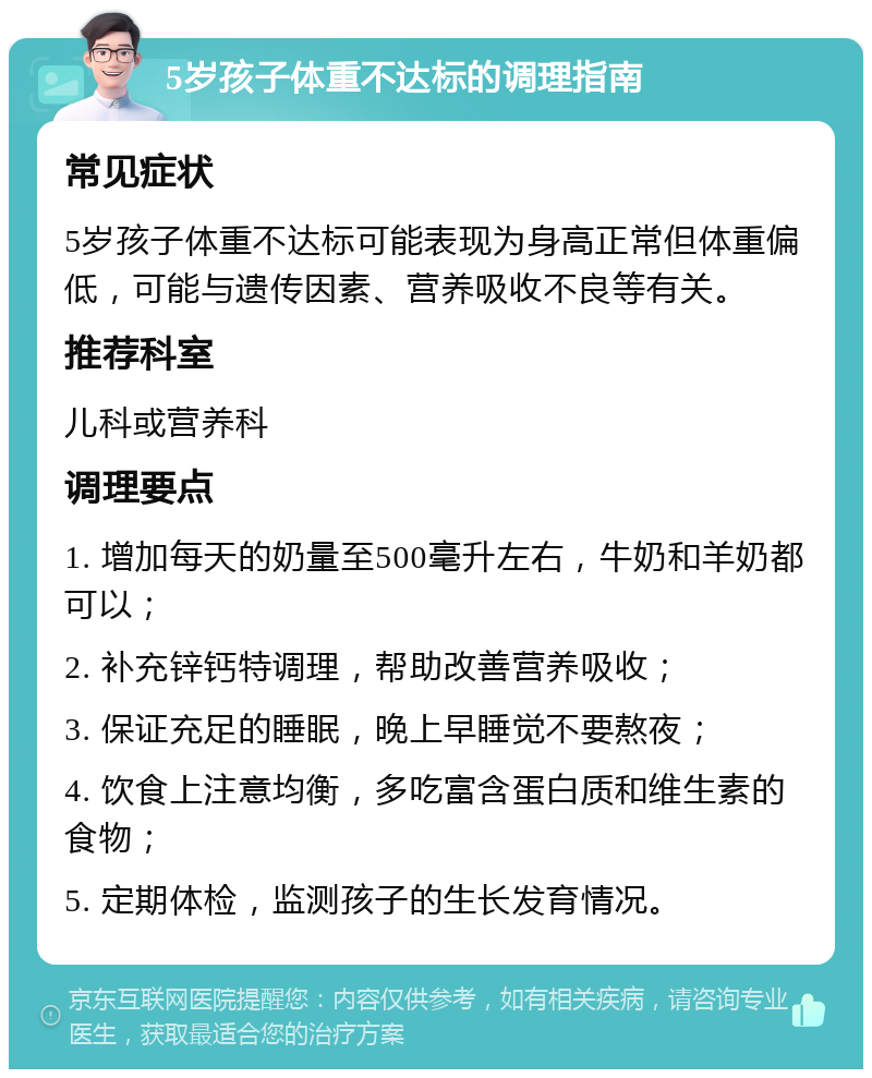 5岁孩子体重不达标的调理指南 常见症状 5岁孩子体重不达标可能表现为身高正常但体重偏低，可能与遗传因素、营养吸收不良等有关。 推荐科室 儿科或营养科 调理要点 1. 增加每天的奶量至500毫升左右，牛奶和羊奶都可以； 2. 补充锌钙特调理，帮助改善营养吸收； 3. 保证充足的睡眠，晚上早睡觉不要熬夜； 4. 饮食上注意均衡，多吃富含蛋白质和维生素的食物； 5. 定期体检，监测孩子的生长发育情况。